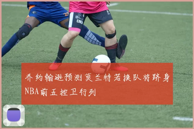 乔约翰逊预测莫兰特若换队将跻身NBA前五控卫行列