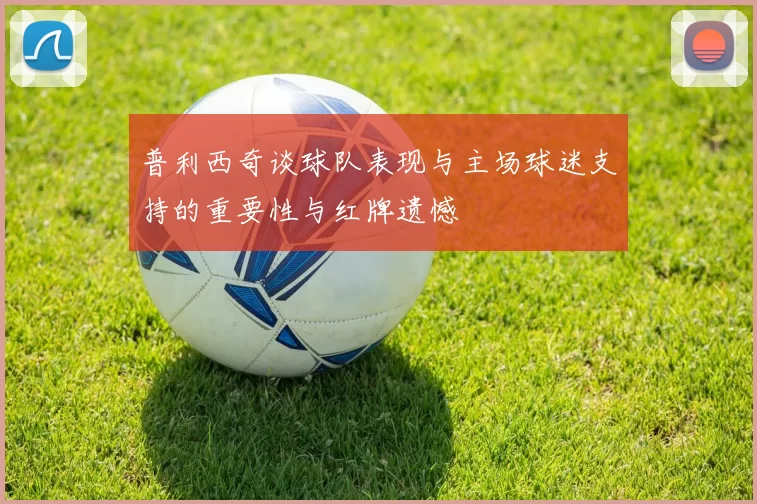 普利西奇谈球队表现与主场球迷支持的重要性与红牌遗憾