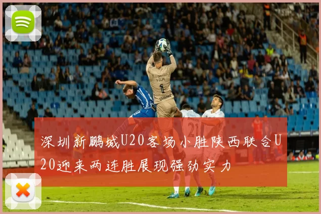 深圳新鹏城U20客场小胜陕西联合U20迎来两连胜展现强劲实力