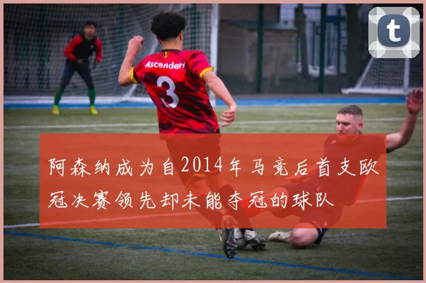 阿森纳成为自2014年马竞后首支欧冠决赛领先却未能夺冠的球队