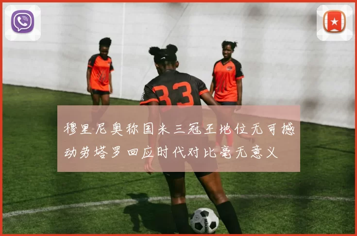 穆里尼奥称国米三冠王地位无可撼动劳塔罗回应时代对比毫无意义