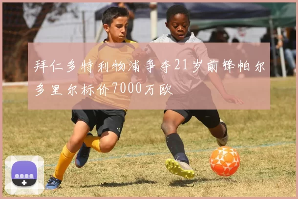 拜仁多特利物浦争夺21岁前锋帕尔多里尔标价7000万欧