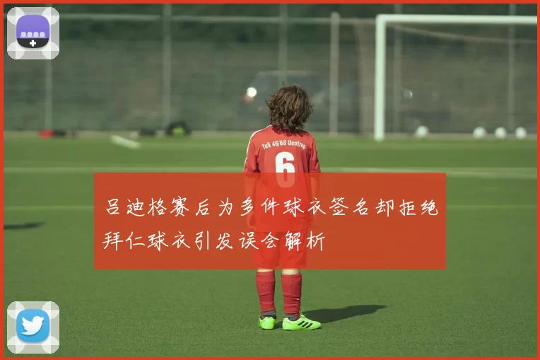 吕迪格赛后为多件球衣签名却拒绝拜仁球衣引发误会解析