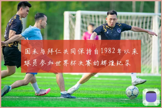 国米与拜仁共同保持自1982年以来球员参加世界杯决赛的辉煌纪录