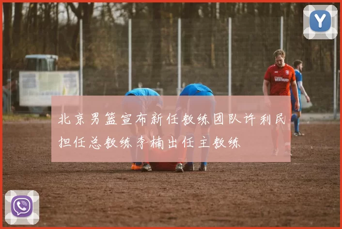 北京男篮宣布新任教练团队许利民担任总教练李楠出任主教练