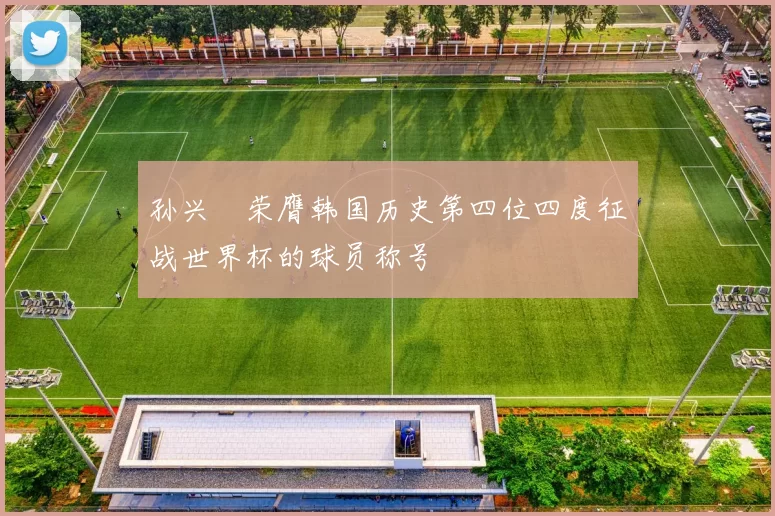 孙兴慜荣膺韩国历史第四位四度征战世界杯的球员称号