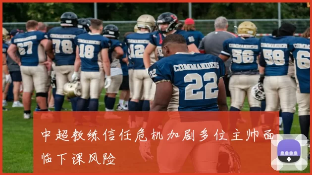 中超教练信任危机加剧多位主帅面临下课风险