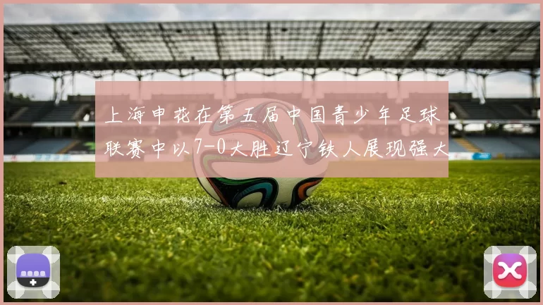 上海申花在第五届中国青少年足球联赛中以7-0大胜辽宁铁人展现强大实力