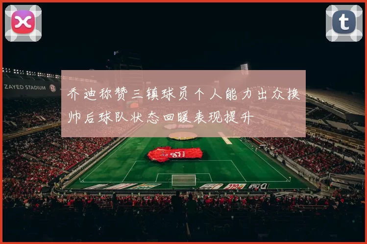 乔迪称赞三镇球员个人能力出众换帅后球队状态回暖表现提升
