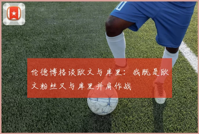 伦德博格谈欧文与库里：我既是欧文粉丝又与库里并肩作战