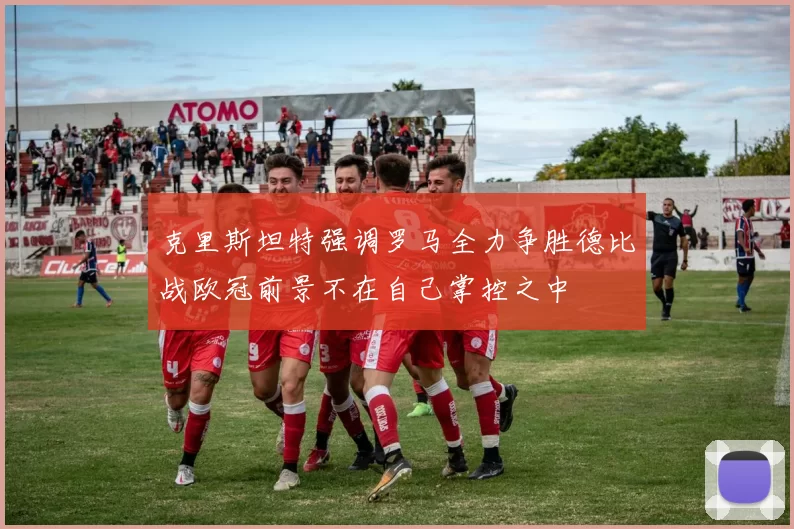 克里斯坦特强调罗马全力争胜德比战欧冠前景不在自己掌控之中