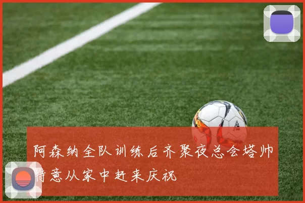阿森纳全队训练后齐聚夜总会塔帅特意从家中赶来庆祝